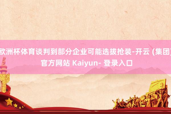 欧洲杯体育谈判到部分企业可能选拔抢装-开云 (集团) 官方网站 Kaiyun- 登录入口