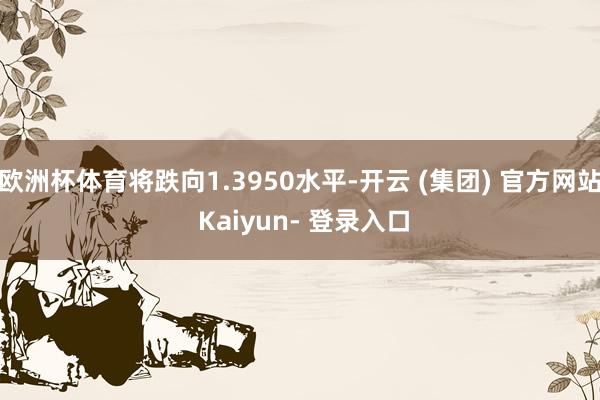 欧洲杯体育将跌向1.3950水平-开云 (集团) 官方网站 Kaiyun- 登录入口