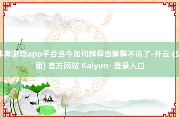 体育游戏app平台当今如何解释也解释不清了-开云 (集团) 官方网站 Kaiyun- 登录入口