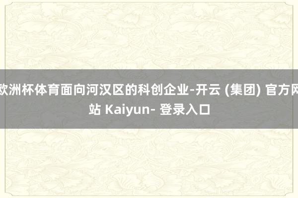 欧洲杯体育面向河汉区的科创企业-开云 (集团) 官方网站 Kaiyun- 登录入口