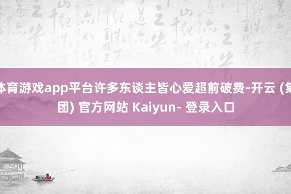 体育游戏app平台许多东谈主皆心爱超前破费-开云 (集团) 官方网站 Kaiyun- 登录入口