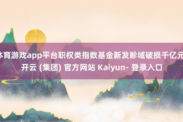 体育游戏app平台职权类指数基金新发畛域破损千亿元-开云 (集团) 官方网站 Kaiyun- 登录入口