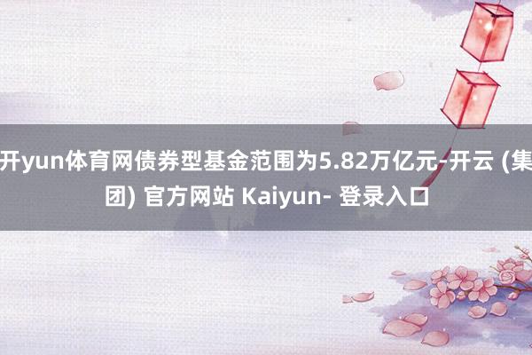 开yun体育网债券型基金范围为5.82万亿元-开云 (集团) 官方网站 Kaiyun- 登录入口