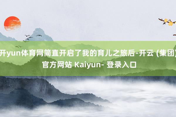 开yun体育网简直开启了我的育儿之旅后-开云 (集团) 官方网站 Kaiyun- 登录入口