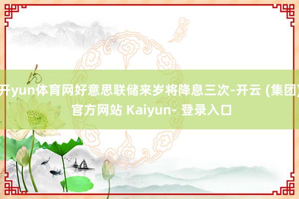 开yun体育网好意思联储来岁将降息三次-开云 (集团) 官方网站 Kaiyun- 登录入口