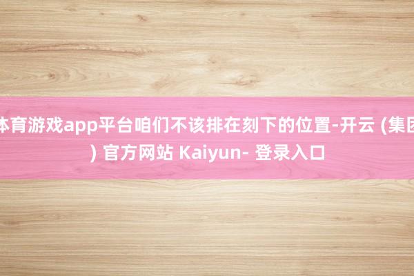 体育游戏app平台咱们不该排在刻下的位置-开云 (集团) 官方网站 Kaiyun- 登录入口