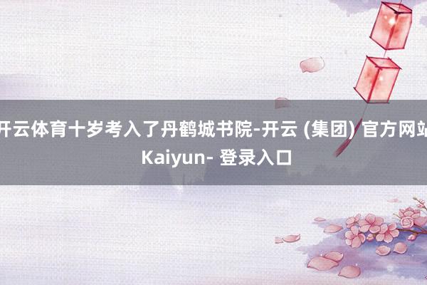 开云体育十岁考入了丹鹤城书院-开云 (集团) 官方网站 Kaiyun- 登录入口