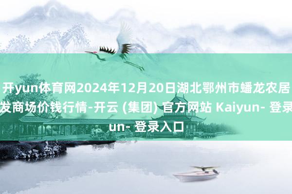 开yun体育网2024年12月20日湖北鄂州市蟠龙农居品批发商场价钱行情-开云 (集团) 官方网站 Kaiyun- 登录入口