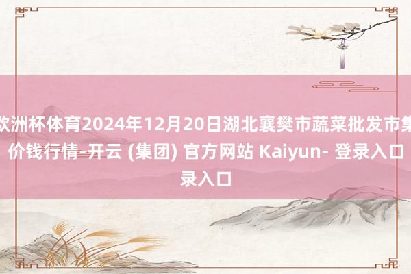欧洲杯体育2024年12月20日湖北襄樊市蔬菜批发市集价钱行情-开云 (集团) 官方网站 Kaiyun- 登录入口