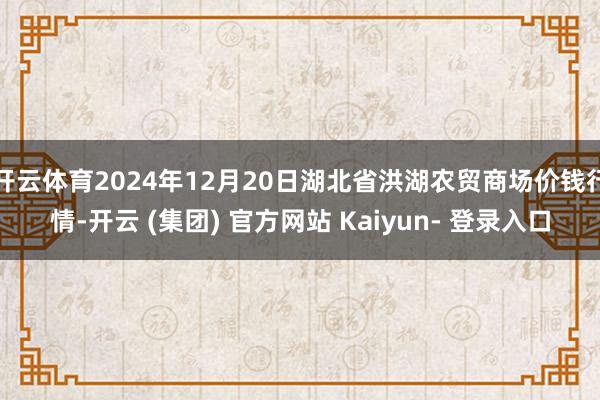 开云体育2024年12月20日湖北省洪湖农贸商场价钱行情-开云 (集团) 官方网站 Kaiyun- 登录入口
