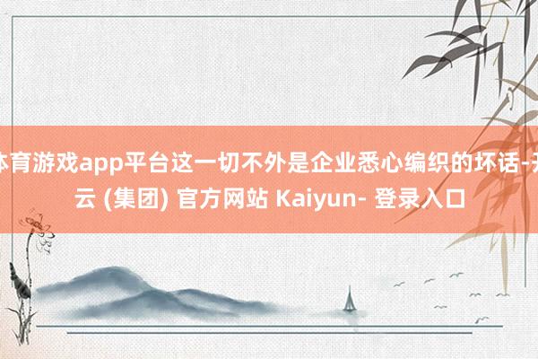 体育游戏app平台这一切不外是企业悉心编织的坏话-开云 (集团) 官方网站 Kaiyun- 登录入口