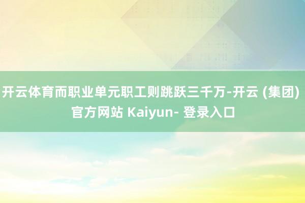 开云体育而职业单元职工则跳跃三千万-开云 (集团) 官方网站 Kaiyun- 登录入口