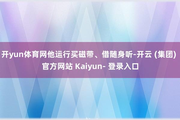 开yun体育网他运行买磁带、借随身听-开云 (集团) 官方网站 Kaiyun- 登录入口