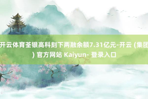 开云体育荃银高科刻下两融余额7.31亿元-开云 (集团) 官方网站 Kaiyun- 登录入口