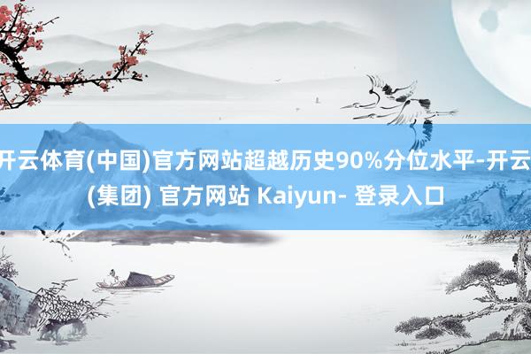 开云体育(中国)官方网站超越历史90%分位水平-开云 (集团) 官方网站 Kaiyun- 登录入口
