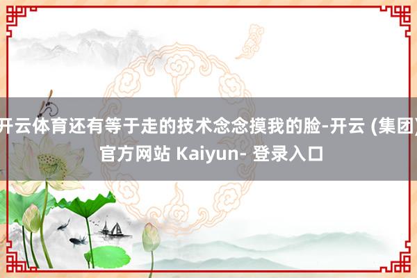开云体育还有等于走的技术念念摸我的脸-开云 (集团) 官方网站 Kaiyun- 登录入口