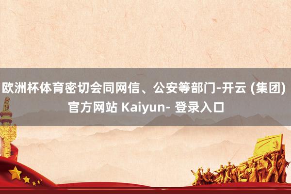 欧洲杯体育密切会同网信、公安等部门-开云 (集团) 官方网站 Kaiyun- 登录入口