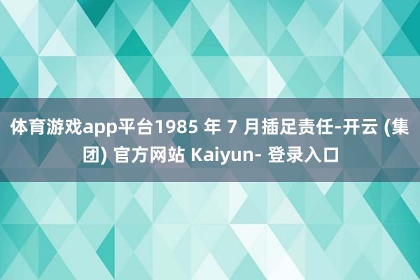 体育游戏app平台1985 年 7 月插足责任-开云 (集团) 官方网站 Kaiyun- 登录入口