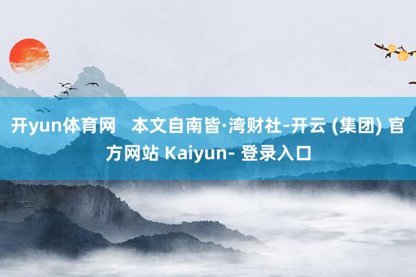 开yun体育网   本文自南皆·湾财社-开云 (集团) 官方网站 Kaiyun- 登录入口