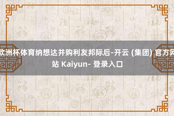 欧洲杯体育纳想达并购利友邦际后-开云 (集团) 官方网站 Kaiyun- 登录入口