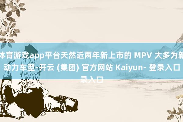 体育游戏app平台天然近两年新上市的 MPV 大多为新动力车型-开云 (集团) 官方网站 Kaiyun- 登录入口
