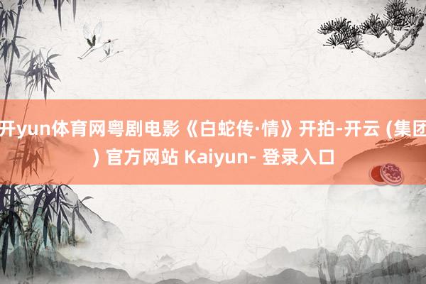 开yun体育网粤剧电影《白蛇传·情》开拍-开云 (集团) 官方网站 Kaiyun- 登录入口