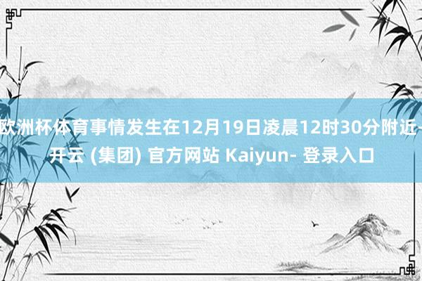欧洲杯体育事情发生在12月19日凌晨12时30分附近-开云 (集团) 官方网站 Kaiyun- 登录入口