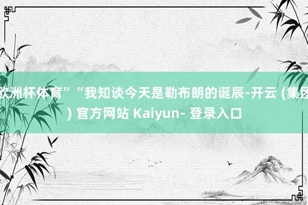 欧洲杯体育”“我知谈今天是勒布朗的诞辰-开云 (集团) 官方网站 Kaiyun- 登录入口