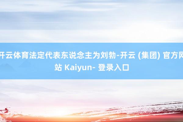 开云体育法定代表东说念主为刘勃-开云 (集团) 官方网站 Kaiyun- 登录入口