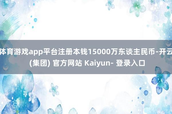 体育游戏app平台注册本钱15000万东谈主民币-开云 (集团) 官方网站 Kaiyun- 登录入口
