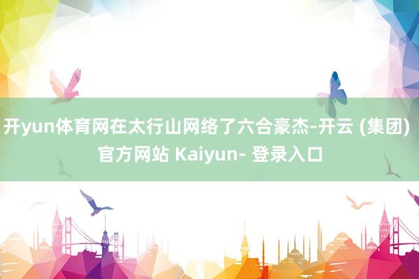 开yun体育网在太行山网络了六合豪杰-开云 (集团) 官方网站 Kaiyun- 登录入口