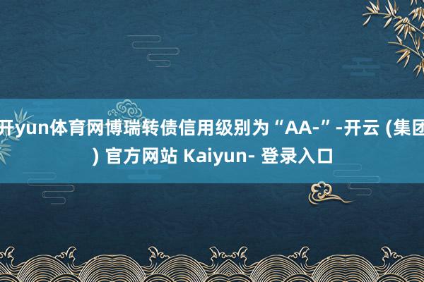 开yun体育网博瑞转债信用级别为“AA-”-开云 (集团) 官方网站 Kaiyun- 登录入口
