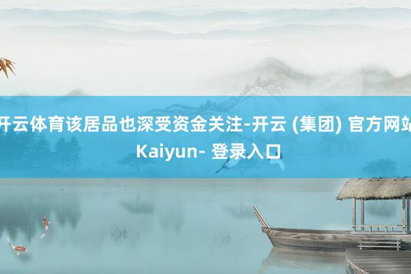 开云体育该居品也深受资金关注-开云 (集团) 官方网站 Kaiyun- 登录入口