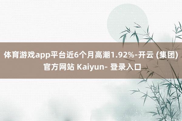 体育游戏app平台近6个月高潮1.92%-开云 (集团) 官方网站 Kaiyun- 登录入口