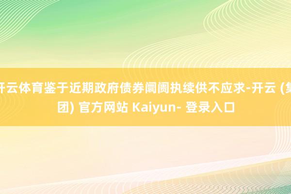 开云体育鉴于近期政府债券阛阓执续供不应求-开云 (集团) 官方网站 Kaiyun- 登录入口