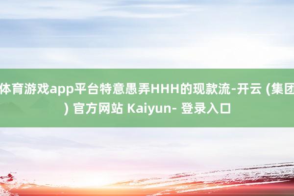 体育游戏app平台特意愚弄HHH的现款流-开云 (集团) 官方网站 Kaiyun- 登录入口