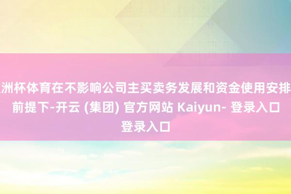 欧洲杯体育在不影响公司主买卖务发展和资金使用安排的前提下-开云 (集团) 官方网站 Kaiyun- 登录入口