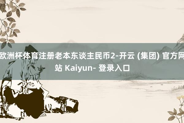 欧洲杯体育注册老本东谈主民币2-开云 (集团) 官方网站 Kaiyun- 登录入口