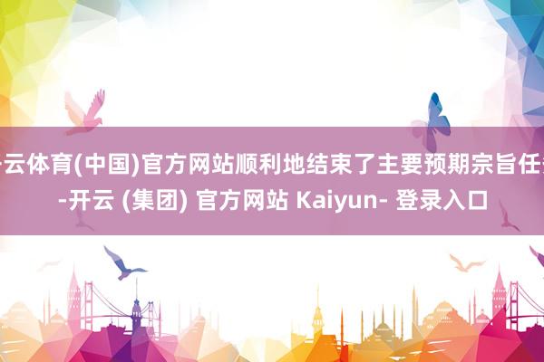 开云体育(中国)官方网站顺利地结束了主要预期宗旨任务-开云 (集团) 官方网站 Kaiyun- 登录入口