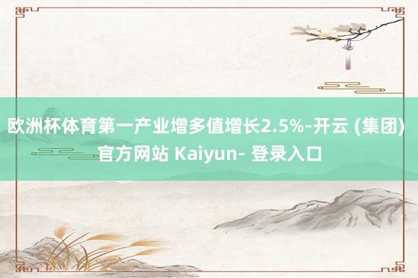 欧洲杯体育第一产业增多值增长2.5%-开云 (集团) 官方网站 Kaiyun- 登录入口