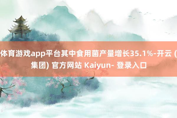 体育游戏app平台其中食用菌产量增长35.1%-开云 (集团) 官方网站 Kaiyun- 登录入口