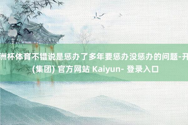 欧洲杯体育不错说是惩办了多年要惩办没惩办的问题-开云 (集团) 官方网站 Kaiyun- 登录入口