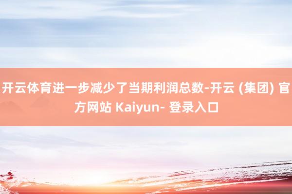 开云体育进一步减少了当期利润总数-开云 (集团) 官方网站 Kaiyun- 登录入口