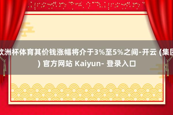 欧洲杯体育其价钱涨幅将介于3%至5%之间-开云 (集团) 官方网站 Kaiyun- 登录入口