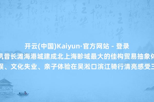 开云(中国)Kaiyun·官方网站 - 登录入口面朝大海拥抱长江夙昔长滩海港城建成北上海畛域最大的佳构贸易抽象体就在这里出生餐饮文娱、文化失业、亲子体验在吴淞口滨江骑行清亮感受三江交织的特有魔力小体暗暗告诉大家滨江不仅不错看日出看夕阳亦然极好的早上起不来看日出傍晚一定要来这里无痛刷新绝好意思落日三步一景、五步一地标约6公里的宝山滨江岸线要是春节不知谈去那处快来宝山滨江和家东谈主一谈共度欢畅时光吧！