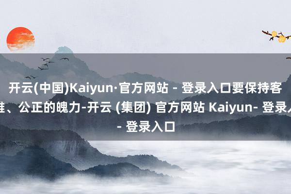 开云(中国)Kaiyun·官方网站 - 登录入口要保持客不雅、公正的魄力-开云 (集团) 官方网站 Kaiyun- 登录入口