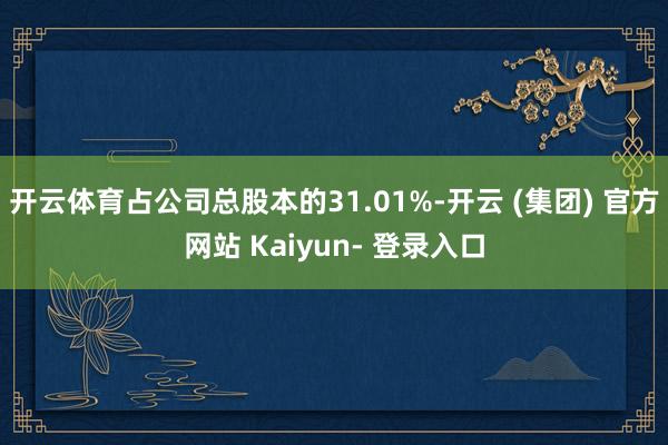 开云体育占公司总股本的31.01%-开云 (集团) 官方网站 Kaiyun- 登录入口