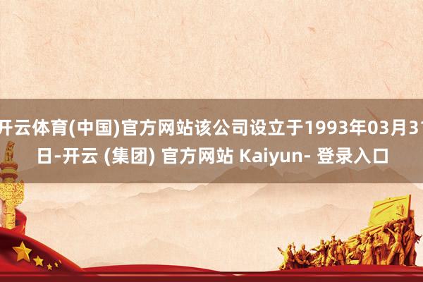 开云体育(中国)官方网站该公司设立于1993年03月31日-开云 (集团) 官方网站 Kaiyun- 登录入口