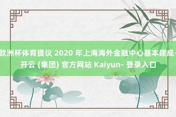 欧洲杯体育提议 2020 年上海海外金融中心基本建成-开云 (集团) 官方网站 Kaiyun- 登录入口
