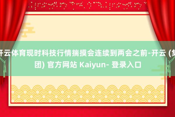 开云体育现时科技行情揣摸会连续到两会之前-开云 (集团) 官方网站 Kaiyun- 登录入口